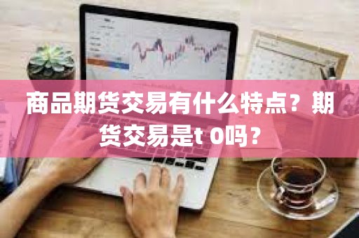 商品期货交易的独特魅力：商品期货交易有什么特点？期货交易是T 0吗？
